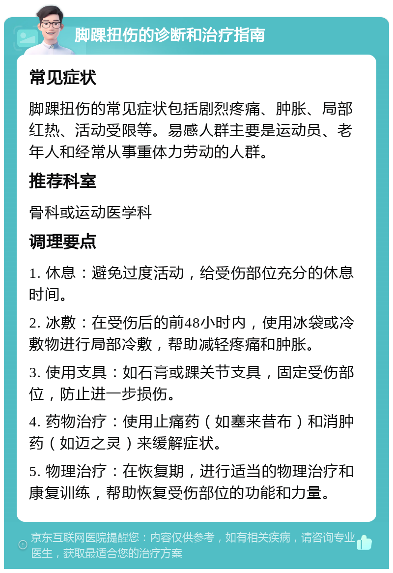 脚踝扭伤的诊断和治疗指南 常见症状 脚踝扭伤的常见症状包括剧烈疼痛、肿胀、局部红热、活动受限等。易感人群主要是运动员、老年人和经常从事重体力劳动的人群。 推荐科室 骨科或运动医学科 调理要点 1. 休息：避免过度活动，给受伤部位充分的休息时间。 2. 冰敷：在受伤后的前48小时内，使用冰袋或冷敷物进行局部冷敷，帮助减轻疼痛和肿胀。 3. 使用支具：如石膏或踝关节支具，固定受伤部位，防止进一步损伤。 4. 药物治疗：使用止痛药（如塞来昔布）和消肿药（如迈之灵）来缓解症状。 5. 物理治疗：在恢复期，进行适当的物理治疗和康复训练，帮助恢复受伤部位的功能和力量。