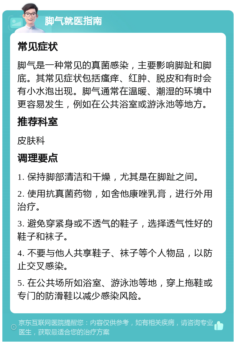 脚气就医指南 常见症状 脚气是一种常见的真菌感染，主要影响脚趾和脚底。其常见症状包括瘙痒、红肿、脱皮和有时会有小水泡出现。脚气通常在温暖、潮湿的环境中更容易发生，例如在公共浴室或游泳池等地方。 推荐科室 皮肤科 调理要点 1. 保持脚部清洁和干燥，尤其是在脚趾之间。 2. 使用抗真菌药物，如舍他康唑乳膏，进行外用治疗。 3. 避免穿紧身或不透气的鞋子，选择透气性好的鞋子和袜子。 4. 不要与他人共享鞋子、袜子等个人物品，以防止交叉感染。 5. 在公共场所如浴室、游泳池等地，穿上拖鞋或专门的防滑鞋以减少感染风险。