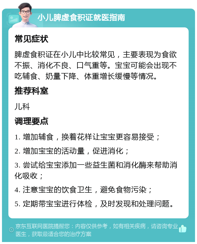 小儿脾虚食积证就医指南 常见症状 脾虚食积证在小儿中比较常见，主要表现为食欲不振、消化不良、口气重等。宝宝可能会出现不吃辅食、奶量下降、体重增长缓慢等情况。 推荐科室 儿科 调理要点 1. 增加辅食，换着花样让宝宝更容易接受； 2. 增加宝宝的活动量，促进消化； 3. 尝试给宝宝添加一些益生菌和消化酶来帮助消化吸收； 4. 注意宝宝的饮食卫生，避免食物污染； 5. 定期带宝宝进行体检，及时发现和处理问题。