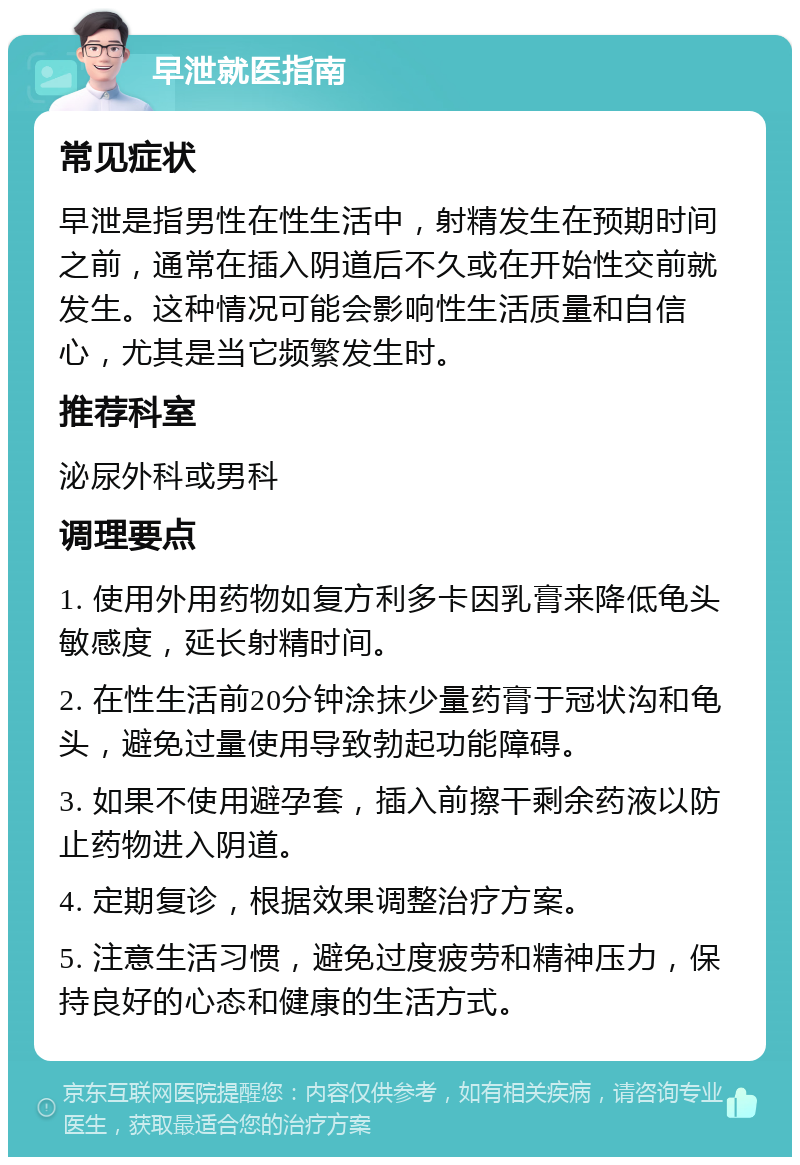 早泄就医指南 常见症状 早泄是指男性在性生活中，射精发生在预期时间之前，通常在插入阴道后不久或在开始性交前就发生。这种情况可能会影响性生活质量和自信心，尤其是当它频繁发生时。 推荐科室 泌尿外科或男科 调理要点 1. 使用外用药物如复方利多卡因乳膏来降低龟头敏感度，延长射精时间。 2. 在性生活前20分钟涂抹少量药膏于冠状沟和龟头，避免过量使用导致勃起功能障碍。 3. 如果不使用避孕套，插入前擦干剩余药液以防止药物进入阴道。 4. 定期复诊，根据效果调整治疗方案。 5. 注意生活习惯，避免过度疲劳和精神压力，保持良好的心态和健康的生活方式。