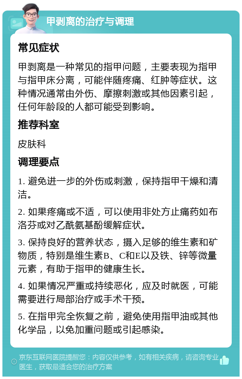 甲剥离的治疗与调理 常见症状 甲剥离是一种常见的指甲问题，主要表现为指甲与指甲床分离，可能伴随疼痛、红肿等症状。这种情况通常由外伤、摩擦刺激或其他因素引起，任何年龄段的人都可能受到影响。 推荐科室 皮肤科 调理要点 1. 避免进一步的外伤或刺激，保持指甲干燥和清洁。 2. 如果疼痛或不适，可以使用非处方止痛药如布洛芬或对乙酰氨基酚缓解症状。 3. 保持良好的营养状态，摄入足够的维生素和矿物质，特别是维生素B、C和E以及铁、锌等微量元素，有助于指甲的健康生长。 4. 如果情况严重或持续恶化，应及时就医，可能需要进行局部治疗或手术干预。 5. 在指甲完全恢复之前，避免使用指甲油或其他化学品，以免加重问题或引起感染。