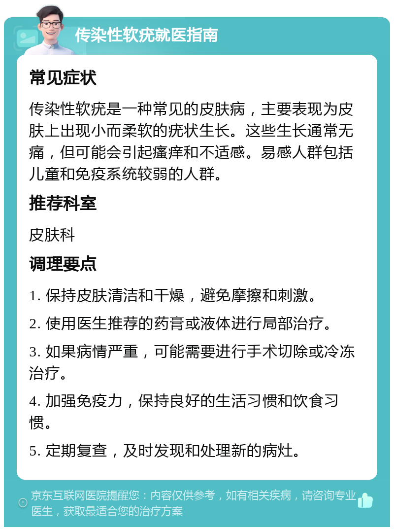 传染性软疣就医指南 常见症状 传染性软疣是一种常见的皮肤病，主要表现为皮肤上出现小而柔软的疣状生长。这些生长通常无痛，但可能会引起瘙痒和不适感。易感人群包括儿童和免疫系统较弱的人群。 推荐科室 皮肤科 调理要点 1. 保持皮肤清洁和干燥，避免摩擦和刺激。 2. 使用医生推荐的药膏或液体进行局部治疗。 3. 如果病情严重，可能需要进行手术切除或冷冻治疗。 4. 加强免疫力，保持良好的生活习惯和饮食习惯。 5. 定期复查，及时发现和处理新的病灶。