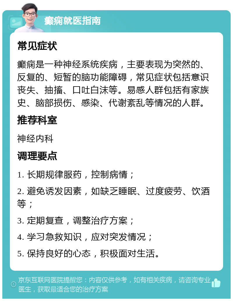 癫痫就医指南 常见症状 癫痫是一种神经系统疾病，主要表现为突然的、反复的、短暂的脑功能障碍，常见症状包括意识丧失、抽搐、口吐白沫等。易感人群包括有家族史、脑部损伤、感染、代谢紊乱等情况的人群。 推荐科室 神经内科 调理要点 1. 长期规律服药，控制病情； 2. 避免诱发因素，如缺乏睡眠、过度疲劳、饮酒等； 3. 定期复查，调整治疗方案； 4. 学习急救知识，应对突发情况； 5. 保持良好的心态，积极面对生活。