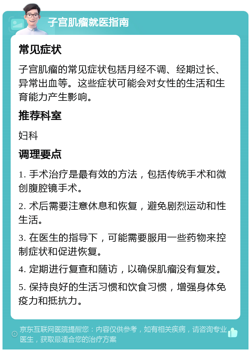 子宫肌瘤就医指南 常见症状 子宫肌瘤的常见症状包括月经不调、经期过长、异常出血等。这些症状可能会对女性的生活和生育能力产生影响。 推荐科室 妇科 调理要点 1. 手术治疗是最有效的方法，包括传统手术和微创腹腔镜手术。 2. 术后需要注意休息和恢复，避免剧烈运动和性生活。 3. 在医生的指导下，可能需要服用一些药物来控制症状和促进恢复。 4. 定期进行复查和随访，以确保肌瘤没有复发。 5. 保持良好的生活习惯和饮食习惯，增强身体免疫力和抵抗力。