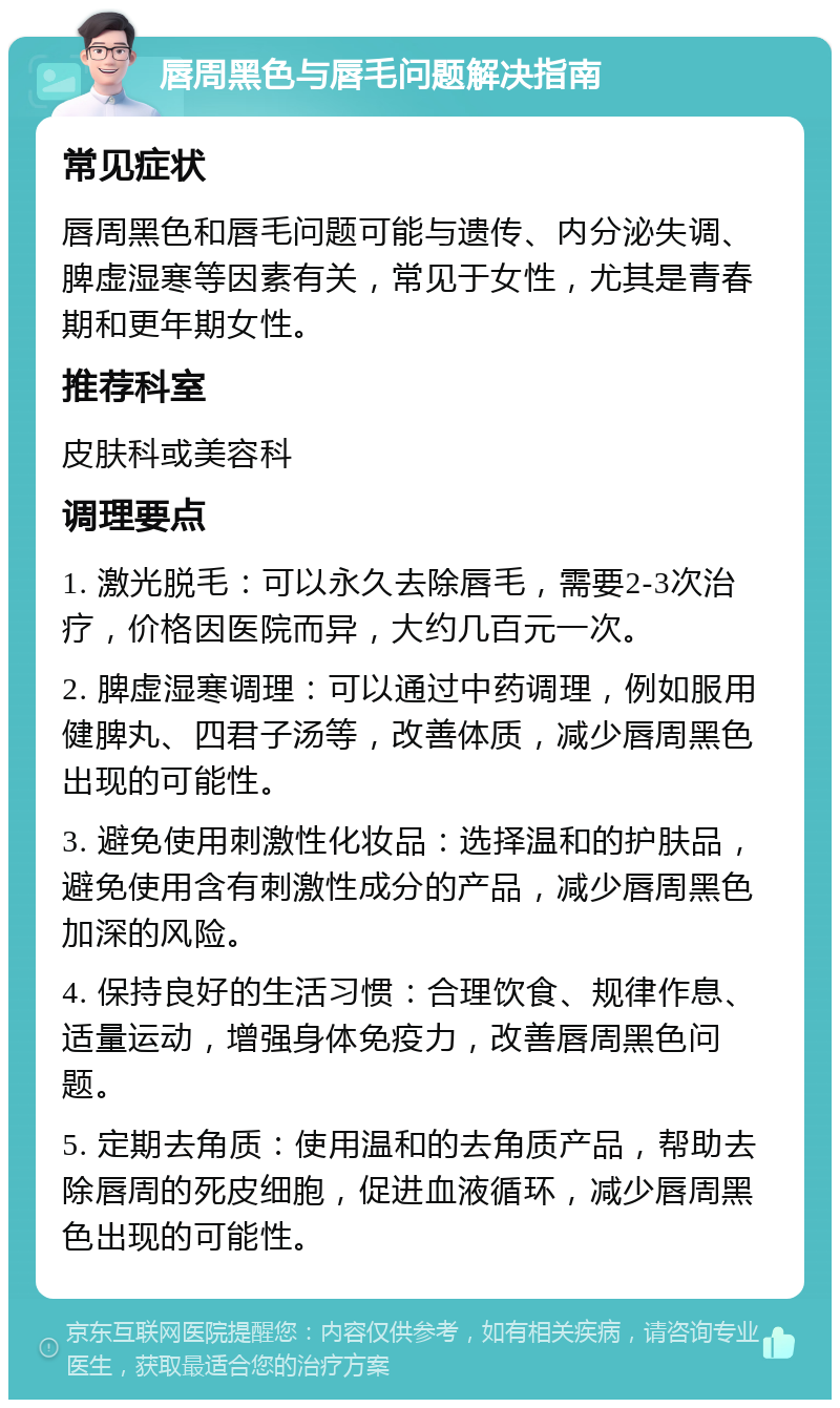 唇周黑色与唇毛问题解决指南 常见症状 唇周黑色和唇毛问题可能与遗传、内分泌失调、脾虚湿寒等因素有关，常见于女性，尤其是青春期和更年期女性。 推荐科室 皮肤科或美容科 调理要点 1. 激光脱毛：可以永久去除唇毛，需要2-3次治疗，价格因医院而异，大约几百元一次。 2. 脾虚湿寒调理：可以通过中药调理，例如服用健脾丸、四君子汤等，改善体质，减少唇周黑色出现的可能性。 3. 避免使用刺激性化妆品：选择温和的护肤品，避免使用含有刺激性成分的产品，减少唇周黑色加深的风险。 4. 保持良好的生活习惯：合理饮食、规律作息、适量运动，增强身体免疫力，改善唇周黑色问题。 5. 定期去角质：使用温和的去角质产品，帮助去除唇周的死皮细胞，促进血液循环，减少唇周黑色出现的可能性。