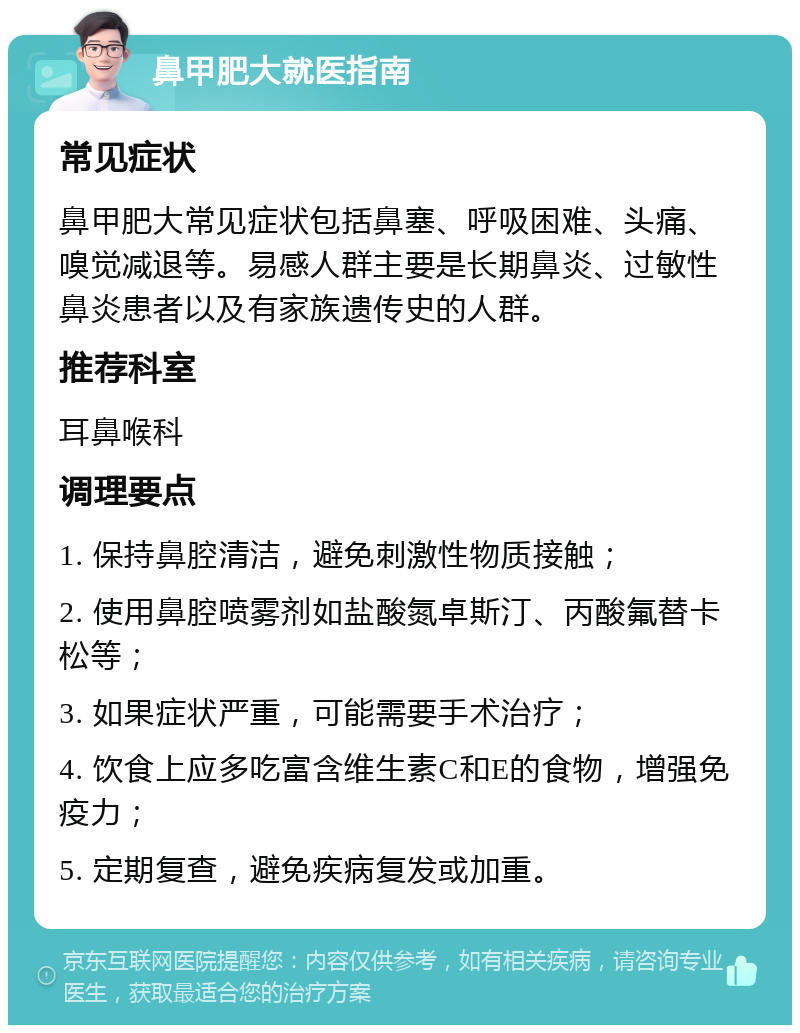 鼻甲肥大就医指南 常见症状 鼻甲肥大常见症状包括鼻塞、呼吸困难、头痛、嗅觉减退等。易感人群主要是长期鼻炎、过敏性鼻炎患者以及有家族遗传史的人群。 推荐科室 耳鼻喉科 调理要点 1. 保持鼻腔清洁，避免刺激性物质接触； 2. 使用鼻腔喷雾剂如盐酸氮卓斯汀、丙酸氟替卡松等； 3. 如果症状严重，可能需要手术治疗； 4. 饮食上应多吃富含维生素C和E的食物，增强免疫力； 5. 定期复查，避免疾病复发或加重。