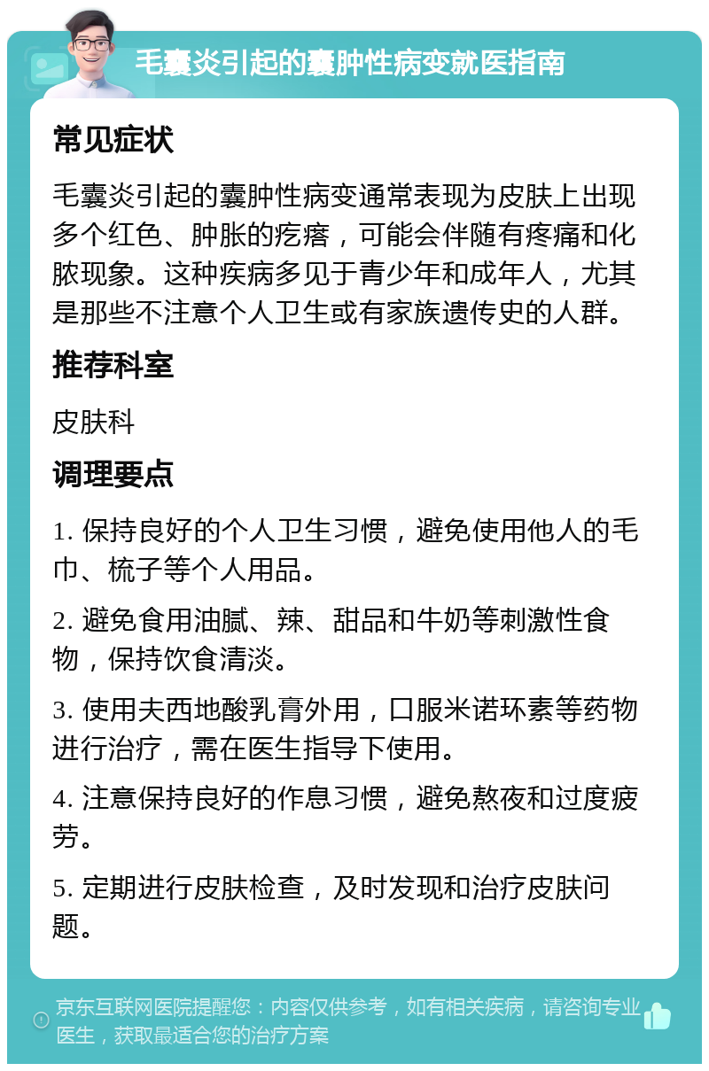 毛囊炎引起的囊肿性病变就医指南 常见症状 毛囊炎引起的囊肿性病变通常表现为皮肤上出现多个红色、肿胀的疙瘩，可能会伴随有疼痛和化脓现象。这种疾病多见于青少年和成年人，尤其是那些不注意个人卫生或有家族遗传史的人群。 推荐科室 皮肤科 调理要点 1. 保持良好的个人卫生习惯，避免使用他人的毛巾、梳子等个人用品。 2. 避免食用油腻、辣、甜品和牛奶等刺激性食物，保持饮食清淡。 3. 使用夫西地酸乳膏外用，口服米诺环素等药物进行治疗，需在医生指导下使用。 4. 注意保持良好的作息习惯，避免熬夜和过度疲劳。 5. 定期进行皮肤检查，及时发现和治疗皮肤问题。