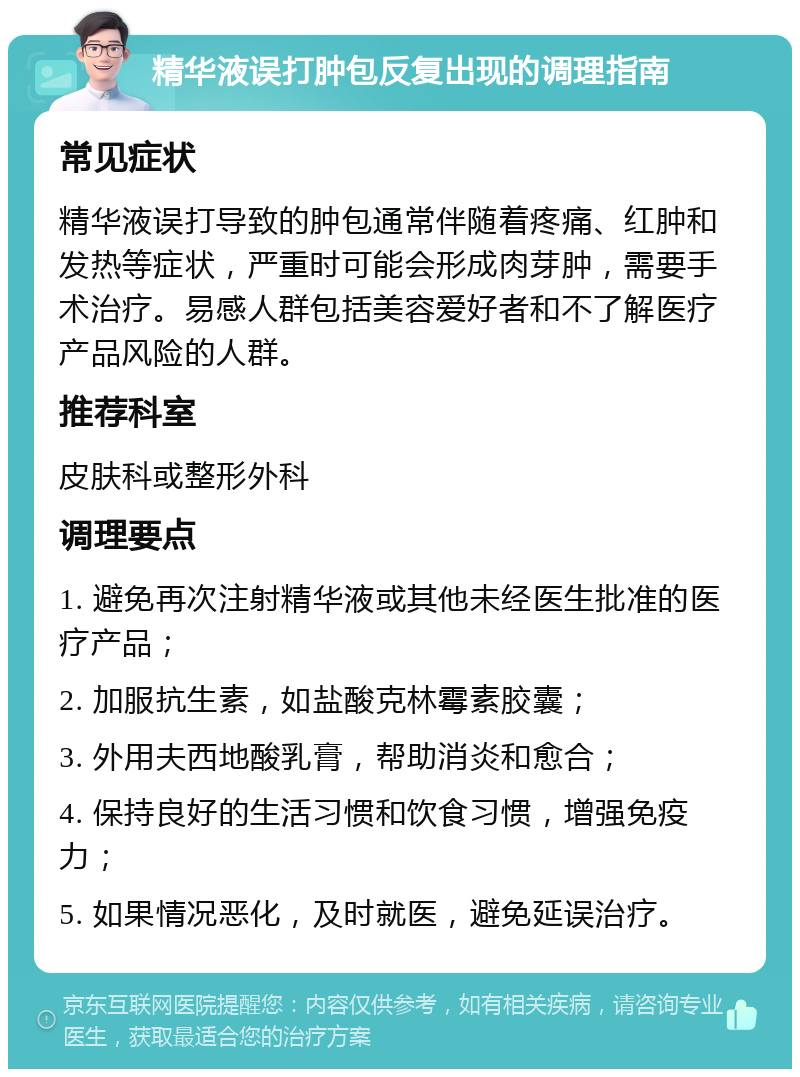 精华液误打肿包反复出现的调理指南 常见症状 精华液误打导致的肿包通常伴随着疼痛、红肿和发热等症状，严重时可能会形成肉芽肿，需要手术治疗。易感人群包括美容爱好者和不了解医疗产品风险的人群。 推荐科室 皮肤科或整形外科 调理要点 1. 避免再次注射精华液或其他未经医生批准的医疗产品； 2. 加服抗生素，如盐酸克林霉素胶囊； 3. 外用夫西地酸乳膏，帮助消炎和愈合； 4. 保持良好的生活习惯和饮食习惯，增强免疫力； 5. 如果情况恶化，及时就医，避免延误治疗。