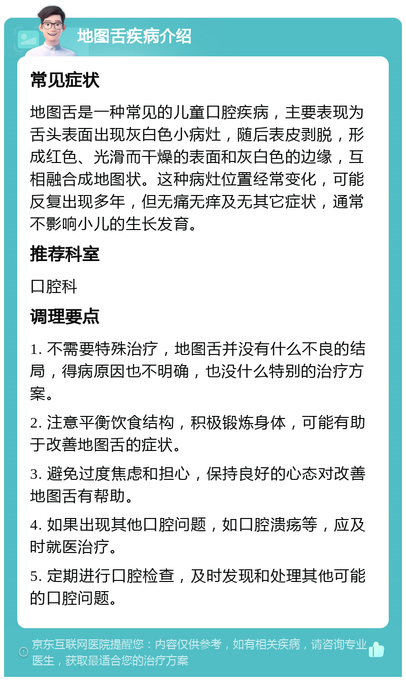 地图舌疾病介绍 常见症状 地图舌是一种常见的儿童口腔疾病，主要表现为舌头表面出现灰白色小病灶，随后表皮剥脱，形成红色、光滑而干燥的表面和灰白色的边缘，互相融合成地图状。这种病灶位置经常变化，可能反复出现多年，但无痛无痒及无其它症状，通常不影响小儿的生长发育。 推荐科室 口腔科 调理要点 1. 不需要特殊治疗，地图舌并没有什么不良的结局，得病原因也不明确，也没什么特别的治疗方案。 2. 注意平衡饮食结构，积极锻炼身体，可能有助于改善地图舌的症状。 3. 避免过度焦虑和担心，保持良好的心态对改善地图舌有帮助。 4. 如果出现其他口腔问题，如口腔溃疡等，应及时就医治疗。 5. 定期进行口腔检查，及时发现和处理其他可能的口腔问题。