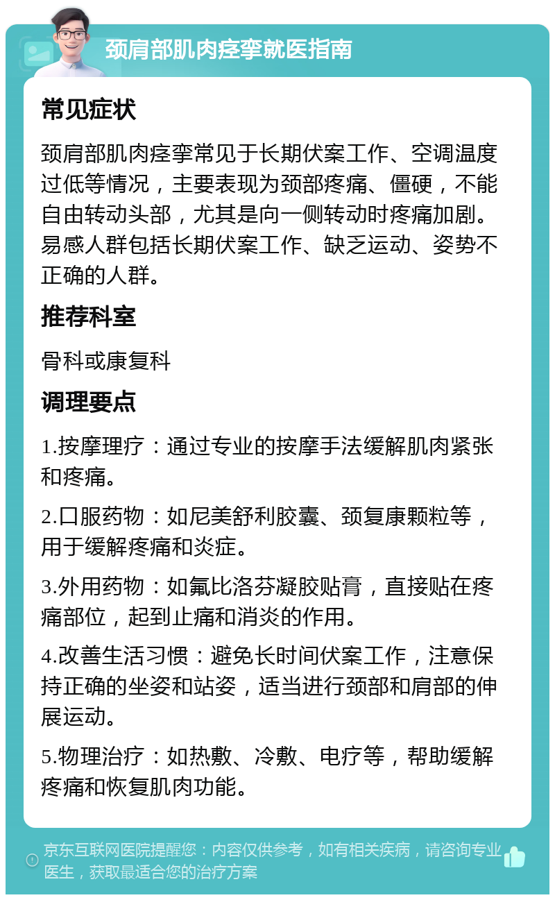 颈肩部肌肉痉挛就医指南 常见症状 颈肩部肌肉痉挛常见于长期伏案工作、空调温度过低等情况，主要表现为颈部疼痛、僵硬，不能自由转动头部，尤其是向一侧转动时疼痛加剧。易感人群包括长期伏案工作、缺乏运动、姿势不正确的人群。 推荐科室 骨科或康复科 调理要点 1.按摩理疗：通过专业的按摩手法缓解肌肉紧张和疼痛。 2.口服药物：如尼美舒利胶囊、颈复康颗粒等，用于缓解疼痛和炎症。 3.外用药物：如氟比洛芬凝胶贴膏，直接贴在疼痛部位，起到止痛和消炎的作用。 4.改善生活习惯：避免长时间伏案工作，注意保持正确的坐姿和站姿，适当进行颈部和肩部的伸展运动。 5.物理治疗：如热敷、冷敷、电疗等，帮助缓解疼痛和恢复肌肉功能。