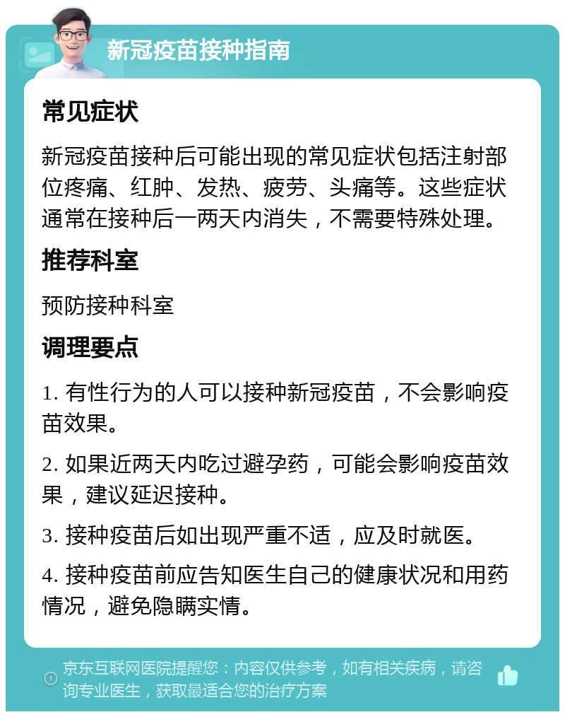 新冠疫苗接种指南 常见症状 新冠疫苗接种后可能出现的常见症状包括注射部位疼痛、红肿、发热、疲劳、头痛等。这些症状通常在接种后一两天内消失，不需要特殊处理。 推荐科室 预防接种科室 调理要点 1. 有性行为的人可以接种新冠疫苗，不会影响疫苗效果。 2. 如果近两天内吃过避孕药，可能会影响疫苗效果，建议延迟接种。 3. 接种疫苗后如出现严重不适，应及时就医。 4. 接种疫苗前应告知医生自己的健康状况和用药情况，避免隐瞒实情。