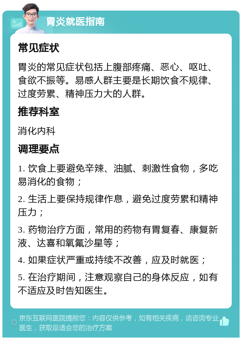 胃炎就医指南 常见症状 胃炎的常见症状包括上腹部疼痛、恶心、呕吐、食欲不振等。易感人群主要是长期饮食不规律、过度劳累、精神压力大的人群。 推荐科室 消化内科 调理要点 1. 饮食上要避免辛辣、油腻、刺激性食物，多吃易消化的食物； 2. 生活上要保持规律作息，避免过度劳累和精神压力； 3. 药物治疗方面，常用的药物有胃复春、康复新液、达喜和氧氟沙星等； 4. 如果症状严重或持续不改善，应及时就医； 5. 在治疗期间，注意观察自己的身体反应，如有不适应及时告知医生。