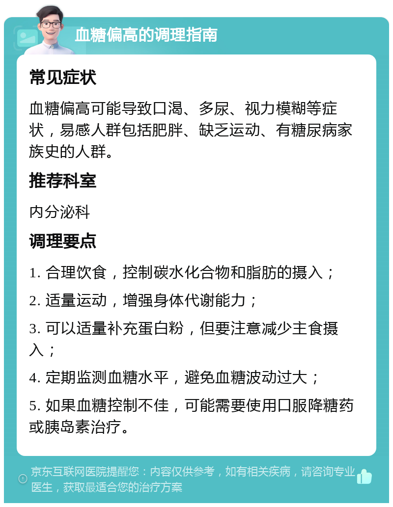 血糖偏高的调理指南 常见症状 血糖偏高可能导致口渴、多尿、视力模糊等症状，易感人群包括肥胖、缺乏运动、有糖尿病家族史的人群。 推荐科室 内分泌科 调理要点 1. 合理饮食，控制碳水化合物和脂肪的摄入； 2. 适量运动，增强身体代谢能力； 3. 可以适量补充蛋白粉，但要注意减少主食摄入； 4. 定期监测血糖水平，避免血糖波动过大； 5. 如果血糖控制不佳，可能需要使用口服降糖药或胰岛素治疗。