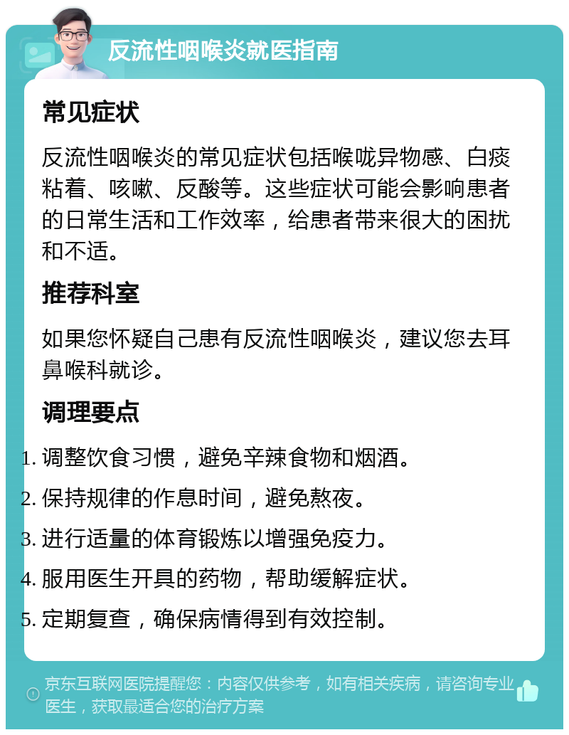 反流性咽喉炎就医指南 常见症状 反流性咽喉炎的常见症状包括喉咙异物感、白痰粘着、咳嗽、反酸等。这些症状可能会影响患者的日常生活和工作效率，给患者带来很大的困扰和不适。 推荐科室 如果您怀疑自己患有反流性咽喉炎，建议您去耳鼻喉科就诊。 调理要点 调整饮食习惯，避免辛辣食物和烟酒。 保持规律的作息时间，避免熬夜。 进行适量的体育锻炼以增强免疫力。 服用医生开具的药物，帮助缓解症状。 定期复查，确保病情得到有效控制。