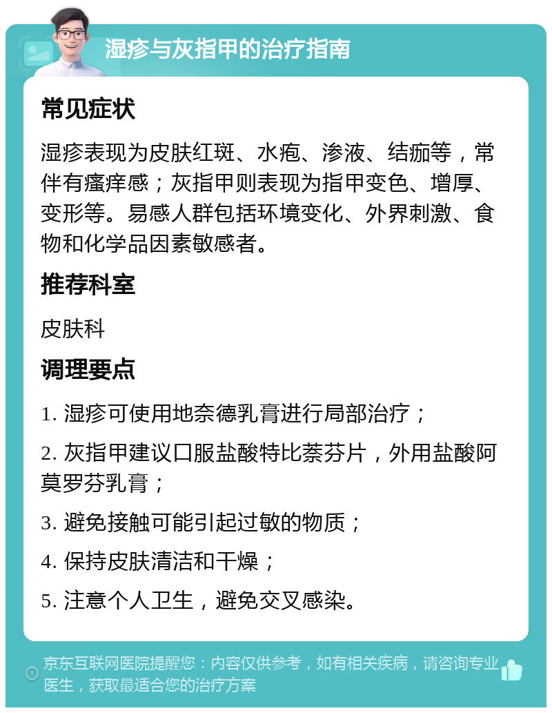 湿疹与灰指甲的治疗指南 常见症状 湿疹表现为皮肤红斑、水疱、渗液、结痂等，常伴有瘙痒感；灰指甲则表现为指甲变色、增厚、变形等。易感人群包括环境变化、外界刺激、食物和化学品因素敏感者。 推荐科室 皮肤科 调理要点 1. 湿疹可使用地奈德乳膏进行局部治疗； 2. 灰指甲建议口服盐酸特比萘芬片，外用盐酸阿莫罗芬乳膏； 3. 避免接触可能引起过敏的物质； 4. 保持皮肤清洁和干燥； 5. 注意个人卫生，避免交叉感染。