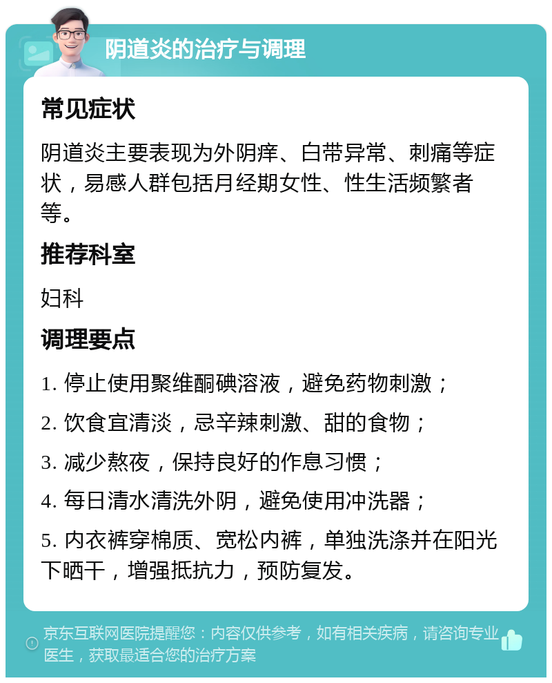 阴道炎的治疗与调理 常见症状 阴道炎主要表现为外阴痒、白带异常、刺痛等症状，易感人群包括月经期女性、性生活频繁者等。 推荐科室 妇科 调理要点 1. 停止使用聚维酮碘溶液，避免药物刺激； 2. 饮食宜清淡，忌辛辣刺激、甜的食物； 3. 减少熬夜，保持良好的作息习惯； 4. 每日清水清洗外阴，避免使用冲洗器； 5. 内衣裤穿棉质、宽松内裤，单独洗涤并在阳光下晒干，增强抵抗力，预防复发。