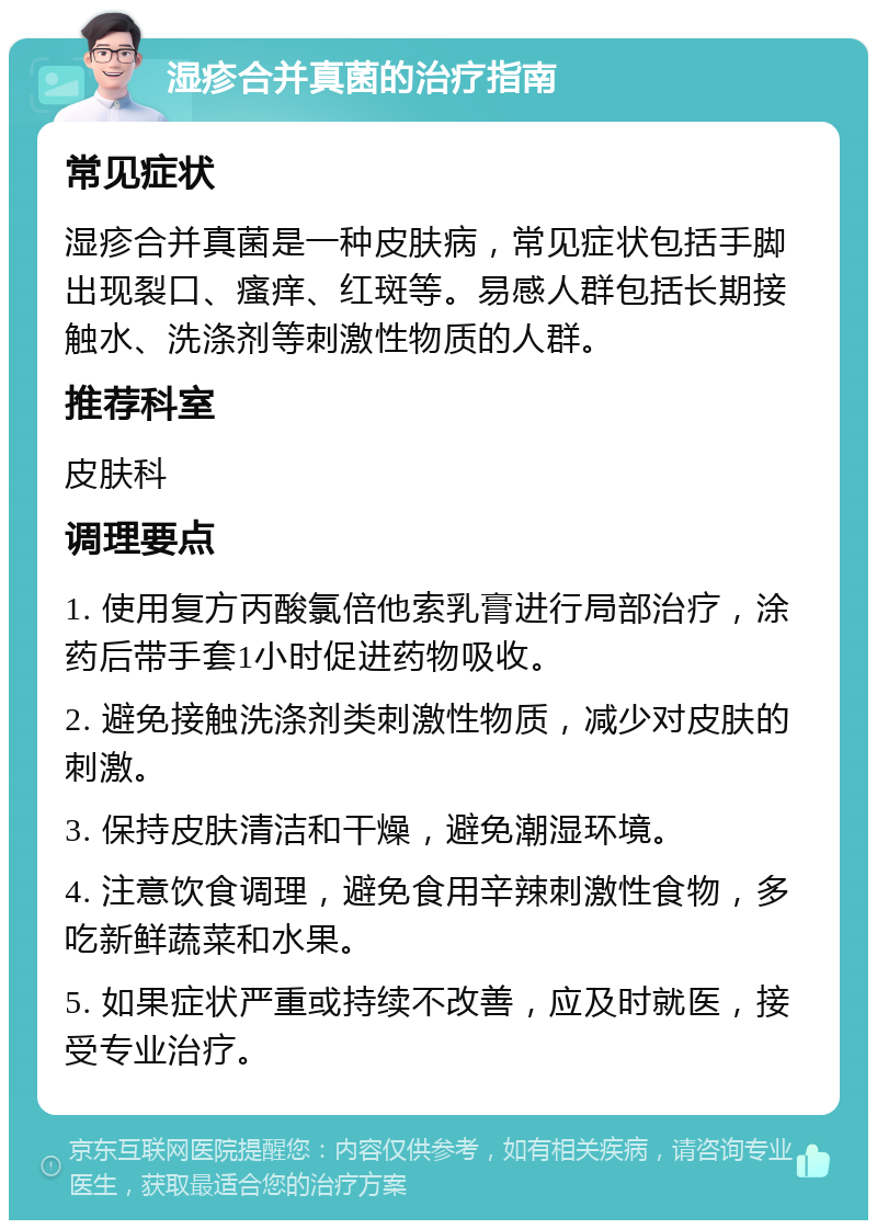 湿疹合并真菌的治疗指南 常见症状 湿疹合并真菌是一种皮肤病，常见症状包括手脚出现裂口、瘙痒、红斑等。易感人群包括长期接触水、洗涤剂等刺激性物质的人群。 推荐科室 皮肤科 调理要点 1. 使用复方丙酸氯倍他索乳膏进行局部治疗，涂药后带手套1小时促进药物吸收。 2. 避免接触洗涤剂类刺激性物质，减少对皮肤的刺激。 3. 保持皮肤清洁和干燥，避免潮湿环境。 4. 注意饮食调理，避免食用辛辣刺激性食物，多吃新鲜蔬菜和水果。 5. 如果症状严重或持续不改善，应及时就医，接受专业治疗。