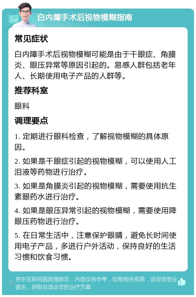 白内障手术后视物模糊指南 常见症状 白内障手术后视物模糊可能是由于干眼症、角膜炎、眼压异常等原因引起的。易感人群包括老年人、长期使用电子产品的人群等。 推荐科室 眼科 调理要点 1. 定期进行眼科检查，了解视物模糊的具体原因。 2. 如果是干眼症引起的视物模糊，可以使用人工泪液等药物进行治疗。 3. 如果是角膜炎引起的视物模糊，需要使用抗生素眼药水进行治疗。 4. 如果是眼压异常引起的视物模糊，需要使用降眼压药物进行治疗。 5. 在日常生活中，注意保护眼睛，避免长时间使用电子产品，多进行户外活动，保持良好的生活习惯和饮食习惯。