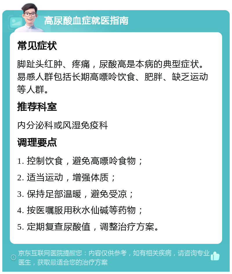 高尿酸血症就医指南 常见症状 脚趾头红肿、疼痛，尿酸高是本病的典型症状。易感人群包括长期高嘌呤饮食、肥胖、缺乏运动等人群。 推荐科室 内分泌科或风湿免疫科 调理要点 1. 控制饮食，避免高嘌呤食物； 2. 适当运动，增强体质； 3. 保持足部温暖，避免受凉； 4. 按医嘱服用秋水仙碱等药物； 5. 定期复查尿酸值，调整治疗方案。