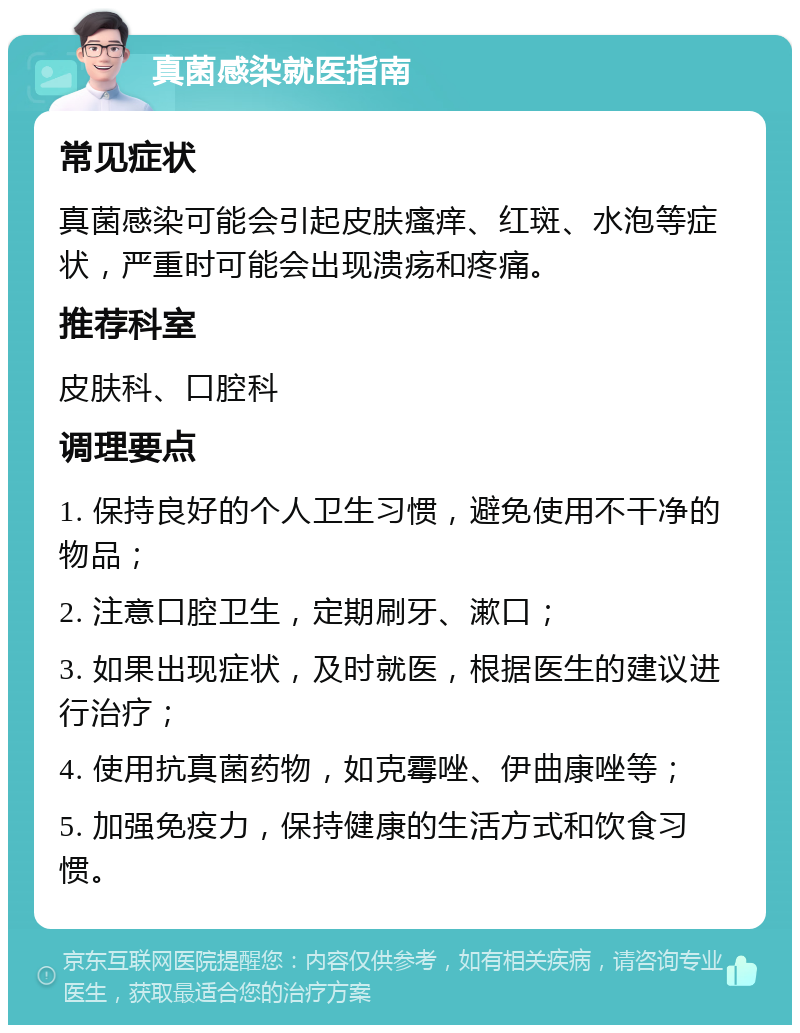 真菌感染就医指南 常见症状 真菌感染可能会引起皮肤瘙痒、红斑、水泡等症状，严重时可能会出现溃疡和疼痛。 推荐科室 皮肤科、口腔科 调理要点 1. 保持良好的个人卫生习惯，避免使用不干净的物品； 2. 注意口腔卫生，定期刷牙、漱口； 3. 如果出现症状，及时就医，根据医生的建议进行治疗； 4. 使用抗真菌药物，如克霉唑、伊曲康唑等； 5. 加强免疫力，保持健康的生活方式和饮食习惯。