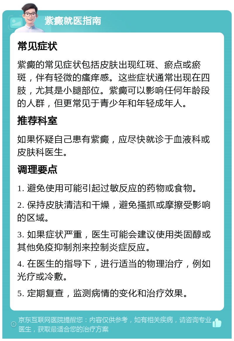 紫癜就医指南 常见症状 紫癜的常见症状包括皮肤出现红斑、瘀点或瘀斑，伴有轻微的瘙痒感。这些症状通常出现在四肢，尤其是小腿部位。紫癜可以影响任何年龄段的人群，但更常见于青少年和年轻成年人。 推荐科室 如果怀疑自己患有紫癜，应尽快就诊于血液科或皮肤科医生。 调理要点 1. 避免使用可能引起过敏反应的药物或食物。 2. 保持皮肤清洁和干燥，避免搔抓或摩擦受影响的区域。 3. 如果症状严重，医生可能会建议使用类固醇或其他免疫抑制剂来控制炎症反应。 4. 在医生的指导下，进行适当的物理治疗，例如光疗或冷敷。 5. 定期复查，监测病情的变化和治疗效果。