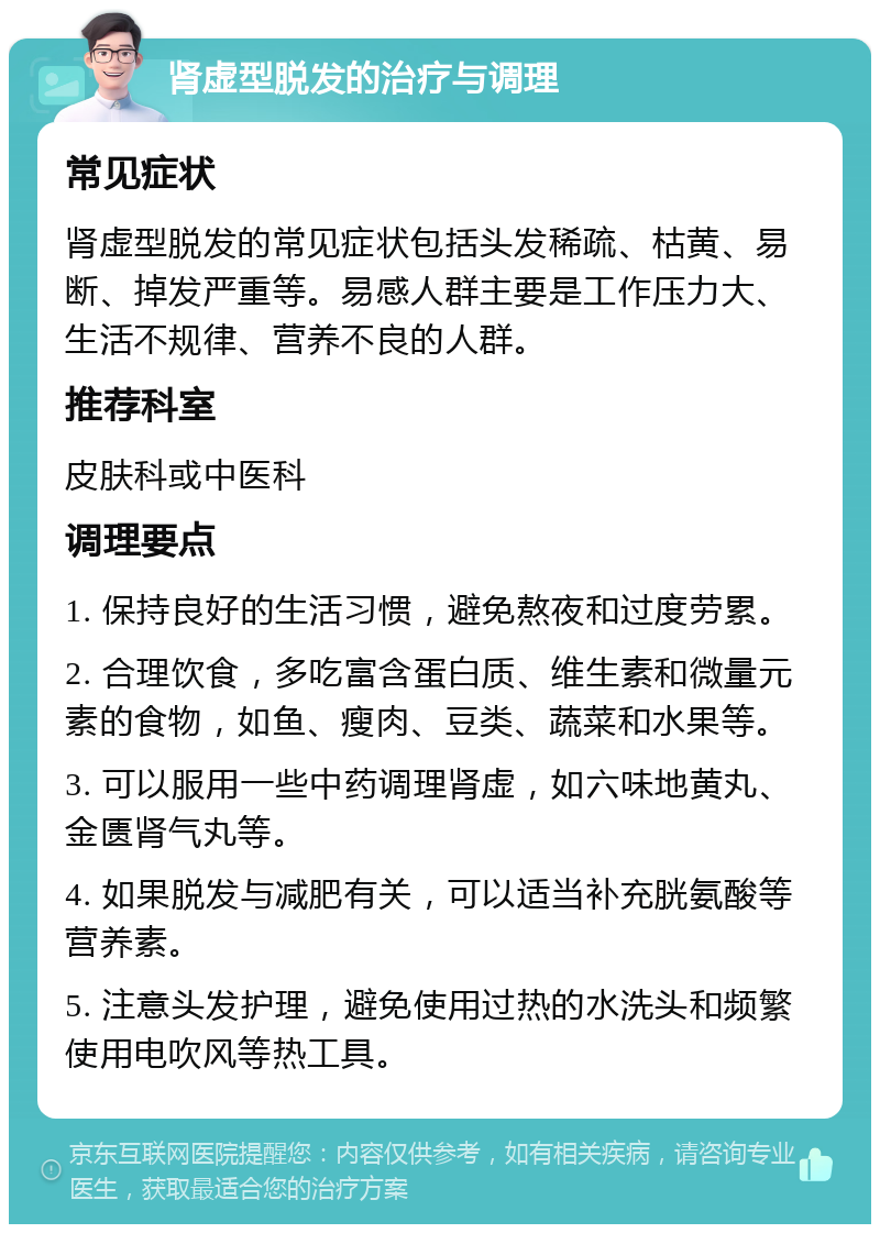 肾虚型脱发的治疗与调理 常见症状 肾虚型脱发的常见症状包括头发稀疏、枯黄、易断、掉发严重等。易感人群主要是工作压力大、生活不规律、营养不良的人群。 推荐科室 皮肤科或中医科 调理要点 1. 保持良好的生活习惯，避免熬夜和过度劳累。 2. 合理饮食，多吃富含蛋白质、维生素和微量元素的食物，如鱼、瘦肉、豆类、蔬菜和水果等。 3. 可以服用一些中药调理肾虚，如六味地黄丸、金匮肾气丸等。 4. 如果脱发与减肥有关，可以适当补充胱氨酸等营养素。 5. 注意头发护理，避免使用过热的水洗头和频繁使用电吹风等热工具。