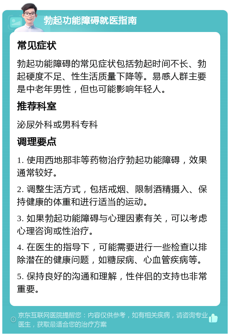 勃起功能障碍就医指南 常见症状 勃起功能障碍的常见症状包括勃起时间不长、勃起硬度不足、性生活质量下降等。易感人群主要是中老年男性，但也可能影响年轻人。 推荐科室 泌尿外科或男科专科 调理要点 1. 使用西地那非等药物治疗勃起功能障碍，效果通常较好。 2. 调整生活方式，包括戒烟、限制酒精摄入、保持健康的体重和进行适当的运动。 3. 如果勃起功能障碍与心理因素有关，可以考虑心理咨询或性治疗。 4. 在医生的指导下，可能需要进行一些检查以排除潜在的健康问题，如糖尿病、心血管疾病等。 5. 保持良好的沟通和理解，性伴侣的支持也非常重要。