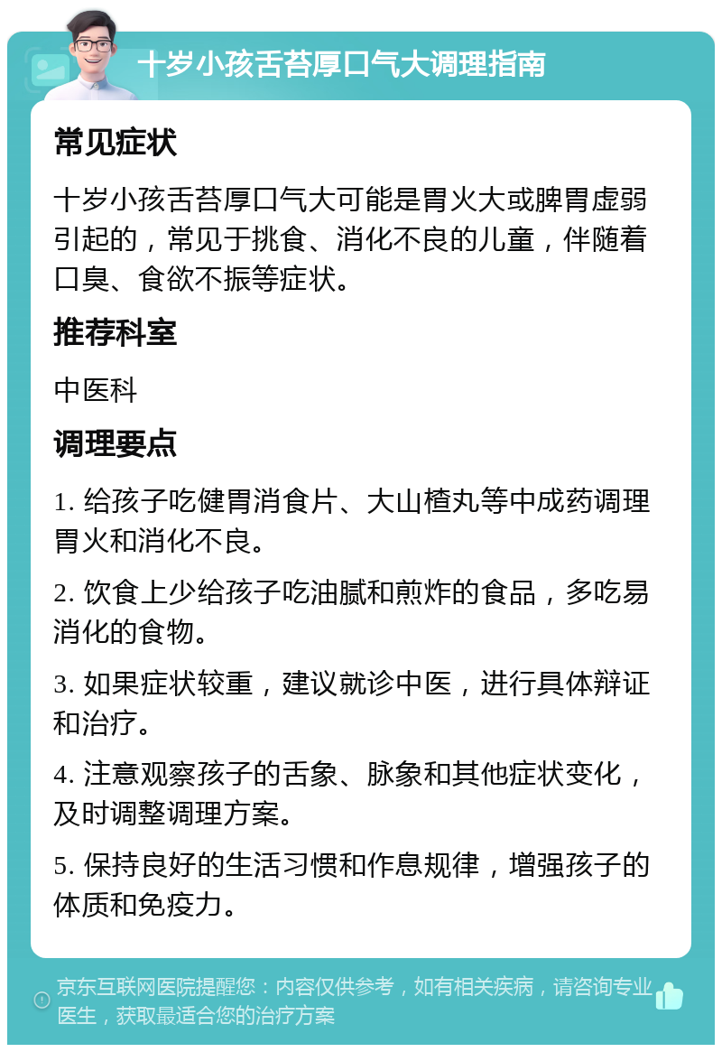 十岁小孩舌苔厚口气大调理指南 常见症状 十岁小孩舌苔厚口气大可能是胃火大或脾胃虚弱引起的，常见于挑食、消化不良的儿童，伴随着口臭、食欲不振等症状。 推荐科室 中医科 调理要点 1. 给孩子吃健胃消食片、大山楂丸等中成药调理胃火和消化不良。 2. 饮食上少给孩子吃油腻和煎炸的食品，多吃易消化的食物。 3. 如果症状较重，建议就诊中医，进行具体辩证和治疗。 4. 注意观察孩子的舌象、脉象和其他症状变化，及时调整调理方案。 5. 保持良好的生活习惯和作息规律，增强孩子的体质和免疫力。