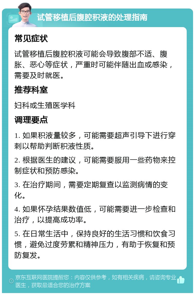 试管移植后腹腔积液的处理指南 常见症状 试管移植后腹腔积液可能会导致腹部不适、腹胀、恶心等症状，严重时可能伴随出血或感染，需要及时就医。 推荐科室 妇科或生殖医学科 调理要点 1. 如果积液量较多，可能需要超声引导下进行穿刺以帮助判断积液性质。 2. 根据医生的建议，可能需要服用一些药物来控制症状和预防感染。 3. 在治疗期间，需要定期复查以监测病情的变化。 4. 如果怀孕结果数值低，可能需要进一步检查和治疗，以提高成功率。 5. 在日常生活中，保持良好的生活习惯和饮食习惯，避免过度劳累和精神压力，有助于恢复和预防复发。