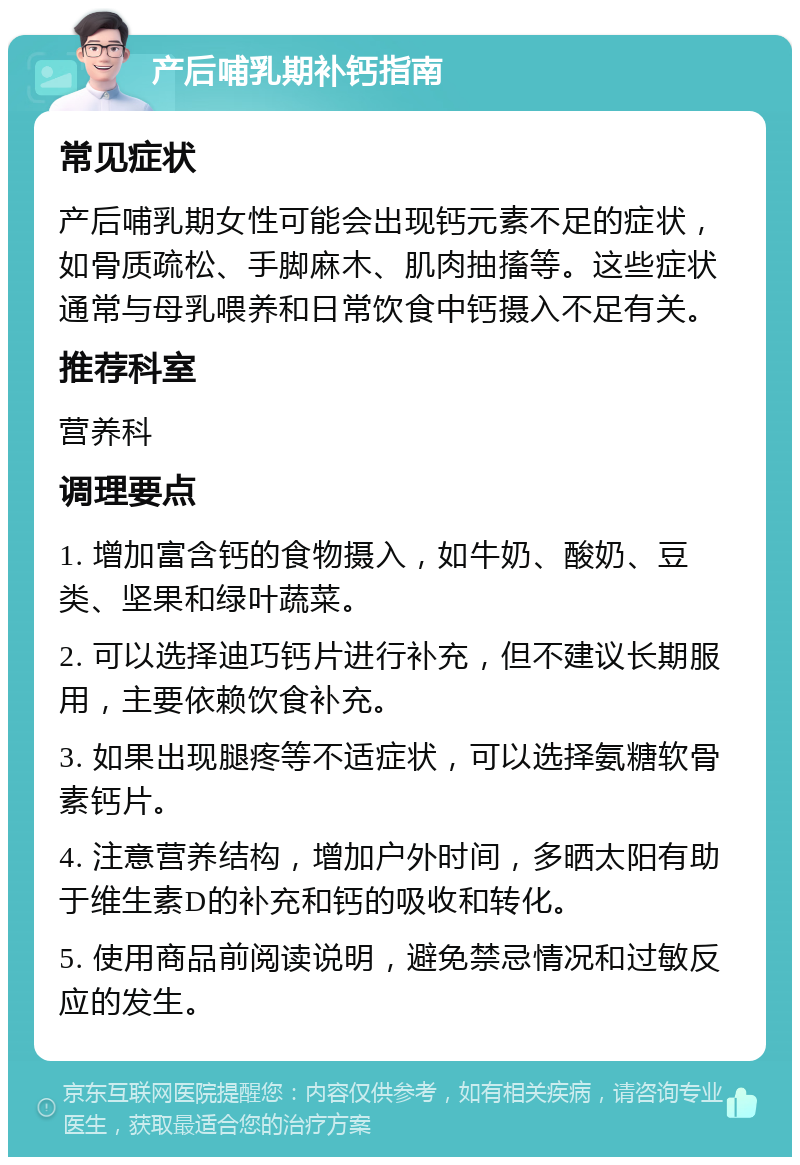 产后哺乳期补钙指南 常见症状 产后哺乳期女性可能会出现钙元素不足的症状，如骨质疏松、手脚麻木、肌肉抽搐等。这些症状通常与母乳喂养和日常饮食中钙摄入不足有关。 推荐科室 营养科 调理要点 1. 增加富含钙的食物摄入，如牛奶、酸奶、豆类、坚果和绿叶蔬菜。 2. 可以选择迪巧钙片进行补充，但不建议长期服用，主要依赖饮食补充。 3. 如果出现腿疼等不适症状，可以选择氨糖软骨素钙片。 4. 注意营养结构，增加户外时间，多晒太阳有助于维生素D的补充和钙的吸收和转化。 5. 使用商品前阅读说明，避免禁忌情况和过敏反应的发生。