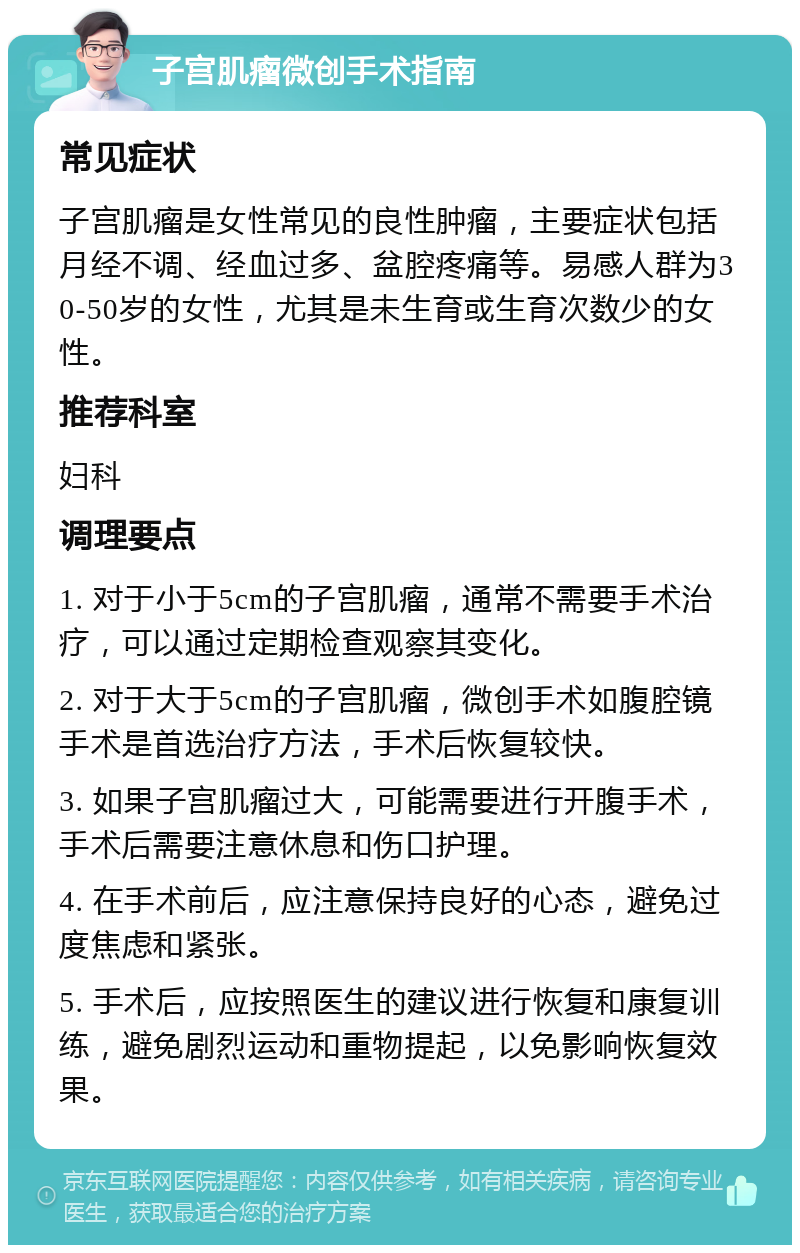 子宫肌瘤微创手术指南 常见症状 子宫肌瘤是女性常见的良性肿瘤，主要症状包括月经不调、经血过多、盆腔疼痛等。易感人群为30-50岁的女性，尤其是未生育或生育次数少的女性。 推荐科室 妇科 调理要点 1. 对于小于5cm的子宫肌瘤，通常不需要手术治疗，可以通过定期检查观察其变化。 2. 对于大于5cm的子宫肌瘤，微创手术如腹腔镜手术是首选治疗方法，手术后恢复较快。 3. 如果子宫肌瘤过大，可能需要进行开腹手术，手术后需要注意休息和伤口护理。 4. 在手术前后，应注意保持良好的心态，避免过度焦虑和紧张。 5. 手术后，应按照医生的建议进行恢复和康复训练，避免剧烈运动和重物提起，以免影响恢复效果。