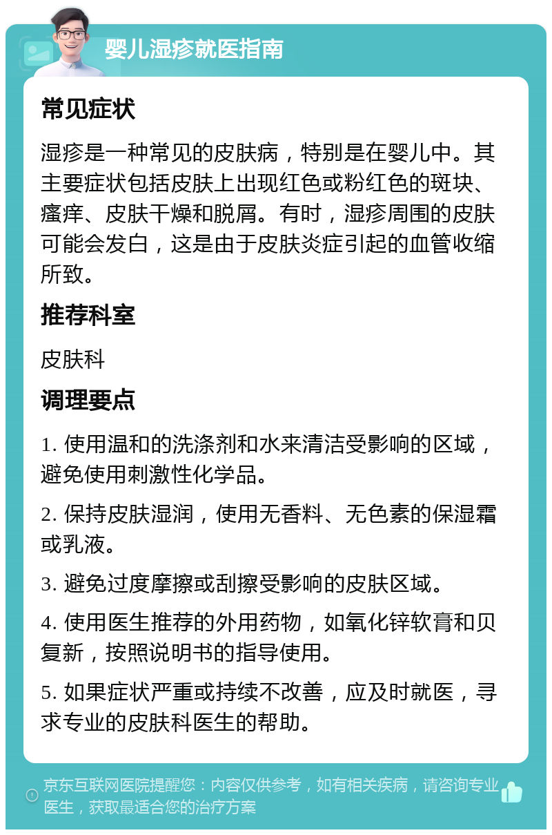 婴儿湿疹就医指南 常见症状 湿疹是一种常见的皮肤病，特别是在婴儿中。其主要症状包括皮肤上出现红色或粉红色的斑块、瘙痒、皮肤干燥和脱屑。有时，湿疹周围的皮肤可能会发白，这是由于皮肤炎症引起的血管收缩所致。 推荐科室 皮肤科 调理要点 1. 使用温和的洗涤剂和水来清洁受影响的区域，避免使用刺激性化学品。 2. 保持皮肤湿润，使用无香料、无色素的保湿霜或乳液。 3. 避免过度摩擦或刮擦受影响的皮肤区域。 4. 使用医生推荐的外用药物，如氧化锌软膏和贝复新，按照说明书的指导使用。 5. 如果症状严重或持续不改善，应及时就医，寻求专业的皮肤科医生的帮助。