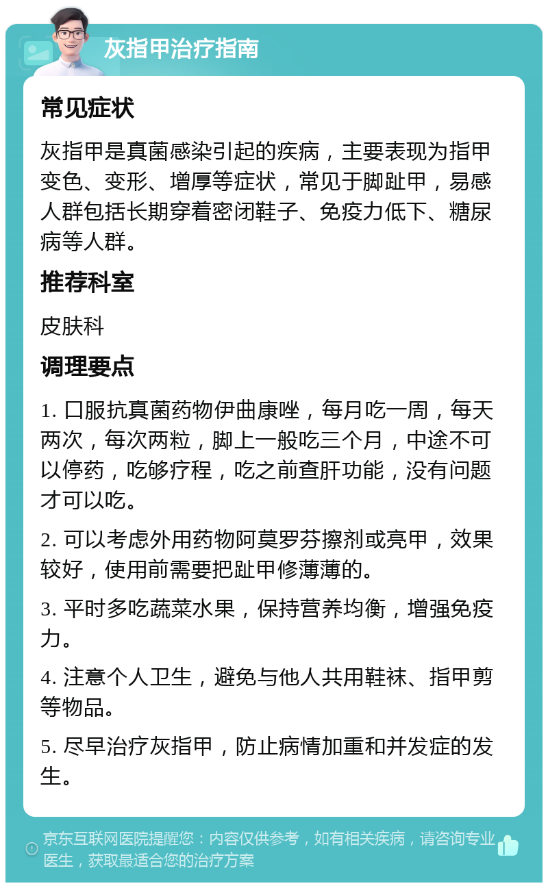 灰指甲治疗指南 常见症状 灰指甲是真菌感染引起的疾病，主要表现为指甲变色、变形、增厚等症状，常见于脚趾甲，易感人群包括长期穿着密闭鞋子、免疫力低下、糖尿病等人群。 推荐科室 皮肤科 调理要点 1. 口服抗真菌药物伊曲康唑，每月吃一周，每天两次，每次两粒，脚上一般吃三个月，中途不可以停药，吃够疗程，吃之前查肝功能，没有问题才可以吃。 2. 可以考虑外用药物阿莫罗芬擦剂或亮甲，效果较好，使用前需要把趾甲修薄薄的。 3. 平时多吃蔬菜水果，保持营养均衡，增强免疫力。 4. 注意个人卫生，避免与他人共用鞋袜、指甲剪等物品。 5. 尽早治疗灰指甲，防止病情加重和并发症的发生。