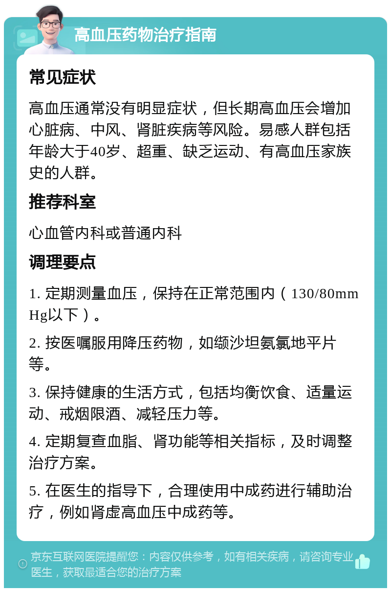 高血压药物治疗指南 常见症状 高血压通常没有明显症状，但长期高血压会增加心脏病、中风、肾脏疾病等风险。易感人群包括年龄大于40岁、超重、缺乏运动、有高血压家族史的人群。 推荐科室 心血管内科或普通内科 调理要点 1. 定期测量血压，保持在正常范围内（130/80mmHg以下）。 2. 按医嘱服用降压药物，如缬沙坦氨氯地平片等。 3. 保持健康的生活方式，包括均衡饮食、适量运动、戒烟限酒、减轻压力等。 4. 定期复查血脂、肾功能等相关指标，及时调整治疗方案。 5. 在医生的指导下，合理使用中成药进行辅助治疗，例如肾虚高血压中成药等。