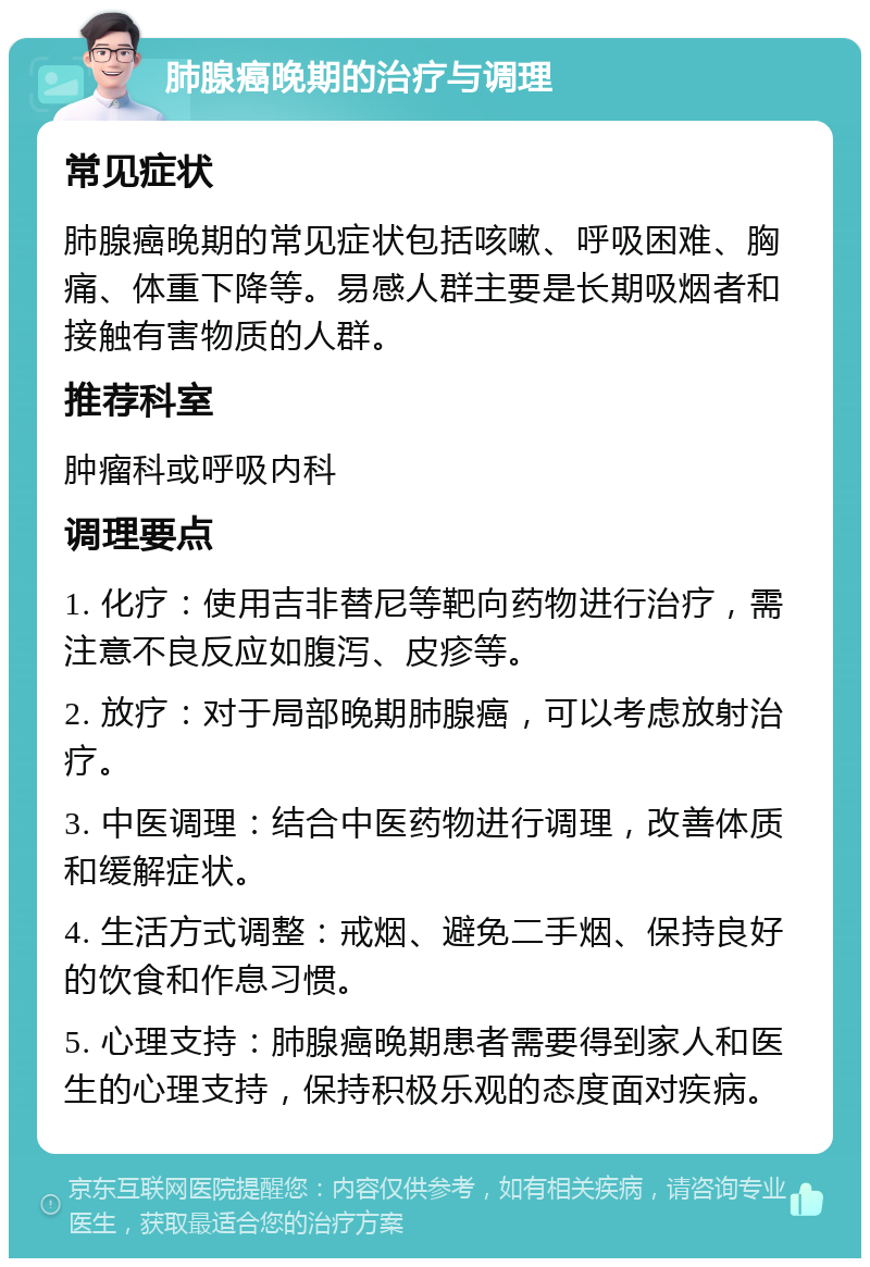 肺腺癌晚期的治疗与调理 常见症状 肺腺癌晚期的常见症状包括咳嗽、呼吸困难、胸痛、体重下降等。易感人群主要是长期吸烟者和接触有害物质的人群。 推荐科室 肿瘤科或呼吸内科 调理要点 1. 化疗：使用吉非替尼等靶向药物进行治疗，需注意不良反应如腹泻、皮疹等。 2. 放疗：对于局部晚期肺腺癌，可以考虑放射治疗。 3. 中医调理：结合中医药物进行调理，改善体质和缓解症状。 4. 生活方式调整：戒烟、避免二手烟、保持良好的饮食和作息习惯。 5. 心理支持：肺腺癌晚期患者需要得到家人和医生的心理支持，保持积极乐观的态度面对疾病。