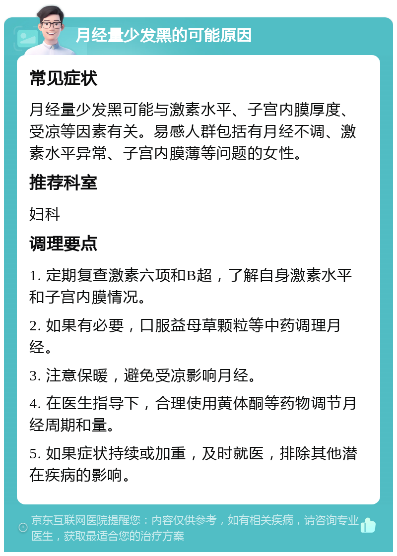 月经量少发黑的可能原因 常见症状 月经量少发黑可能与激素水平、子宫内膜厚度、受凉等因素有关。易感人群包括有月经不调、激素水平异常、子宫内膜薄等问题的女性。 推荐科室 妇科 调理要点 1. 定期复查激素六项和B超，了解自身激素水平和子宫内膜情况。 2. 如果有必要，口服益母草颗粒等中药调理月经。 3. 注意保暖，避免受凉影响月经。 4. 在医生指导下，合理使用黄体酮等药物调节月经周期和量。 5. 如果症状持续或加重，及时就医，排除其他潜在疾病的影响。