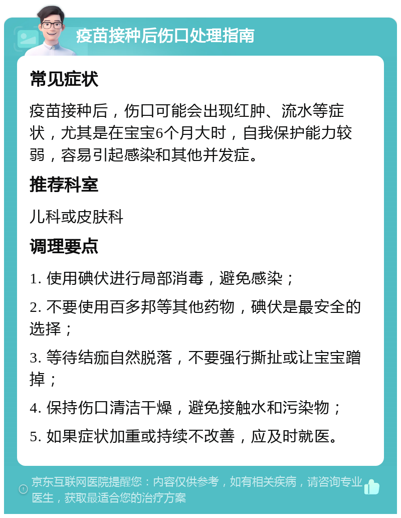 疫苗接种后伤口处理指南 常见症状 疫苗接种后，伤口可能会出现红肿、流水等症状，尤其是在宝宝6个月大时，自我保护能力较弱，容易引起感染和其他并发症。 推荐科室 儿科或皮肤科 调理要点 1. 使用碘伏进行局部消毒，避免感染； 2. 不要使用百多邦等其他药物，碘伏是最安全的选择； 3. 等待结痂自然脱落，不要强行撕扯或让宝宝蹭掉； 4. 保持伤口清洁干燥，避免接触水和污染物； 5. 如果症状加重或持续不改善，应及时就医。