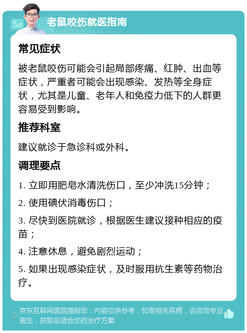 老鼠咬伤就医指南 常见症状 被老鼠咬伤可能会引起局部疼痛、红肿、出血等症状，严重者可能会出现感染、发热等全身症状，尤其是儿童、老年人和免疫力低下的人群更容易受到影响。 推荐科室 建议就诊于急诊科或外科。 调理要点 1. 立即用肥皂水清洗伤口，至少冲洗15分钟； 2. 使用碘伏消毒伤口； 3. 尽快到医院就诊，根据医生建议接种相应的疫苗； 4. 注意休息，避免剧烈运动； 5. 如果出现感染症状，及时服用抗生素等药物治疗。