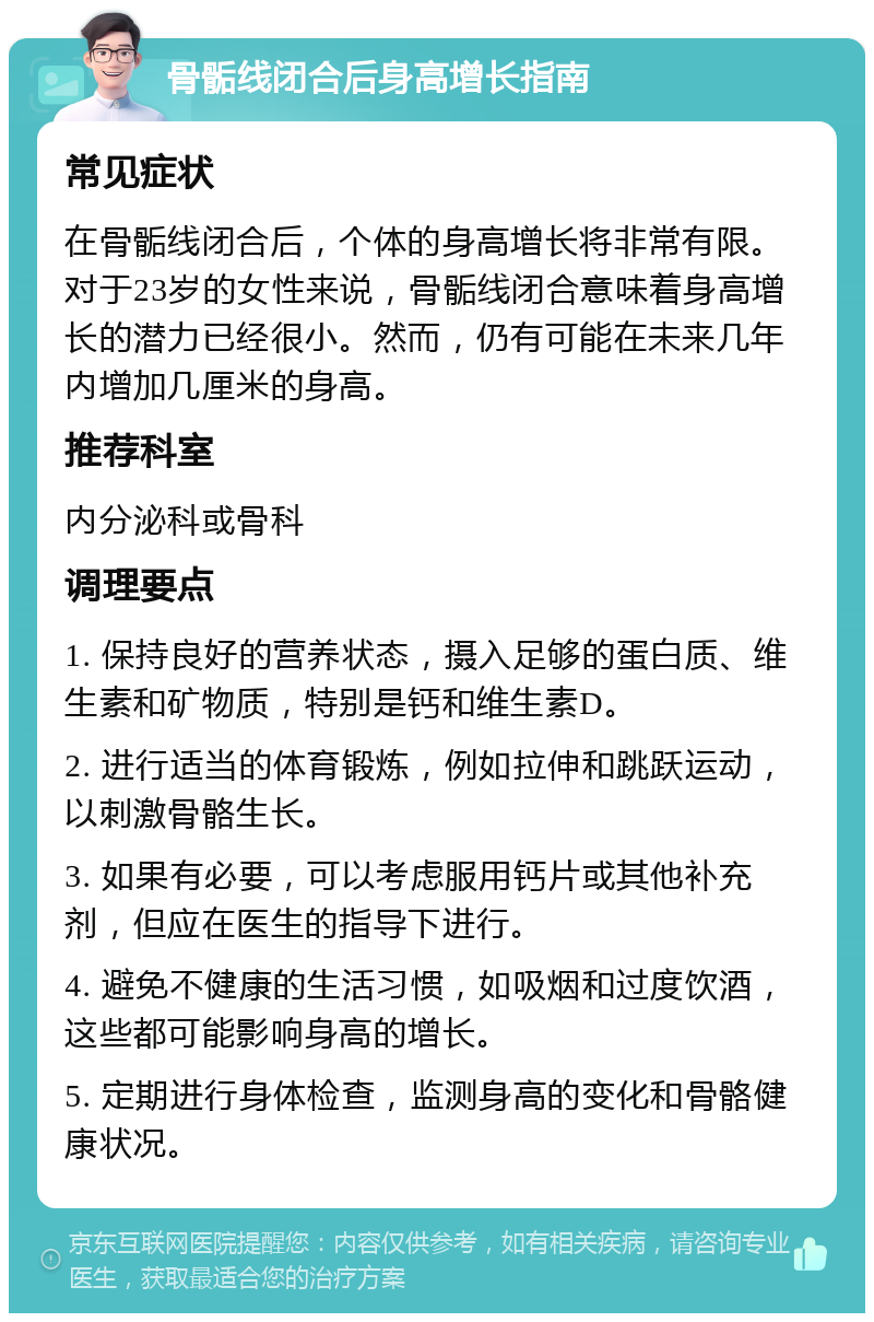 骨骺线闭合后身高增长指南 常见症状 在骨骺线闭合后，个体的身高增长将非常有限。对于23岁的女性来说，骨骺线闭合意味着身高增长的潜力已经很小。然而，仍有可能在未来几年内增加几厘米的身高。 推荐科室 内分泌科或骨科 调理要点 1. 保持良好的营养状态，摄入足够的蛋白质、维生素和矿物质，特别是钙和维生素D。 2. 进行适当的体育锻炼，例如拉伸和跳跃运动，以刺激骨骼生长。 3. 如果有必要，可以考虑服用钙片或其他补充剂，但应在医生的指导下进行。 4. 避免不健康的生活习惯，如吸烟和过度饮酒，这些都可能影响身高的增长。 5. 定期进行身体检查，监测身高的变化和骨骼健康状况。