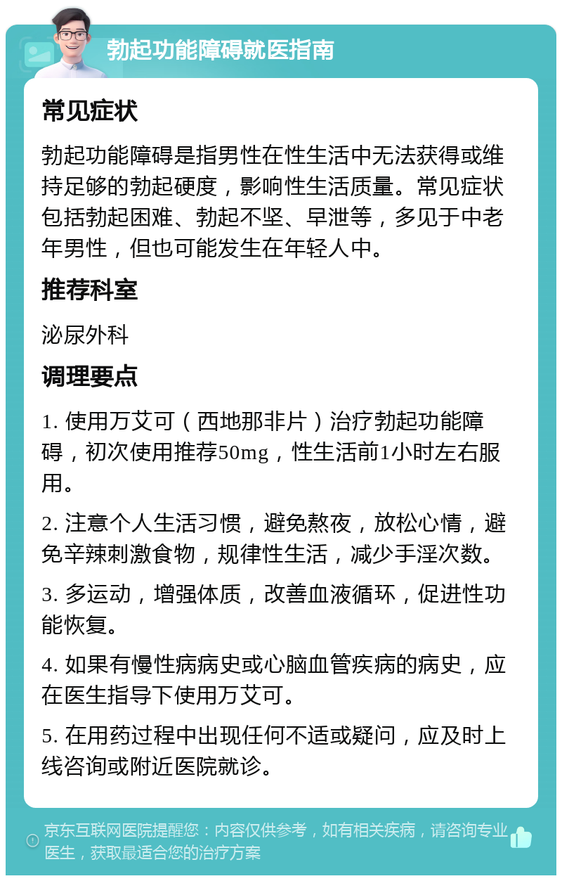 勃起功能障碍就医指南 常见症状 勃起功能障碍是指男性在性生活中无法获得或维持足够的勃起硬度，影响性生活质量。常见症状包括勃起困难、勃起不坚、早泄等，多见于中老年男性，但也可能发生在年轻人中。 推荐科室 泌尿外科 调理要点 1. 使用万艾可（西地那非片）治疗勃起功能障碍，初次使用推荐50mg，性生活前1小时左右服用。 2. 注意个人生活习惯，避免熬夜，放松心情，避免辛辣刺激食物，规律性生活，减少手淫次数。 3. 多运动，增强体质，改善血液循环，促进性功能恢复。 4. 如果有慢性病病史或心脑血管疾病的病史，应在医生指导下使用万艾可。 5. 在用药过程中出现任何不适或疑问，应及时上线咨询或附近医院就诊。