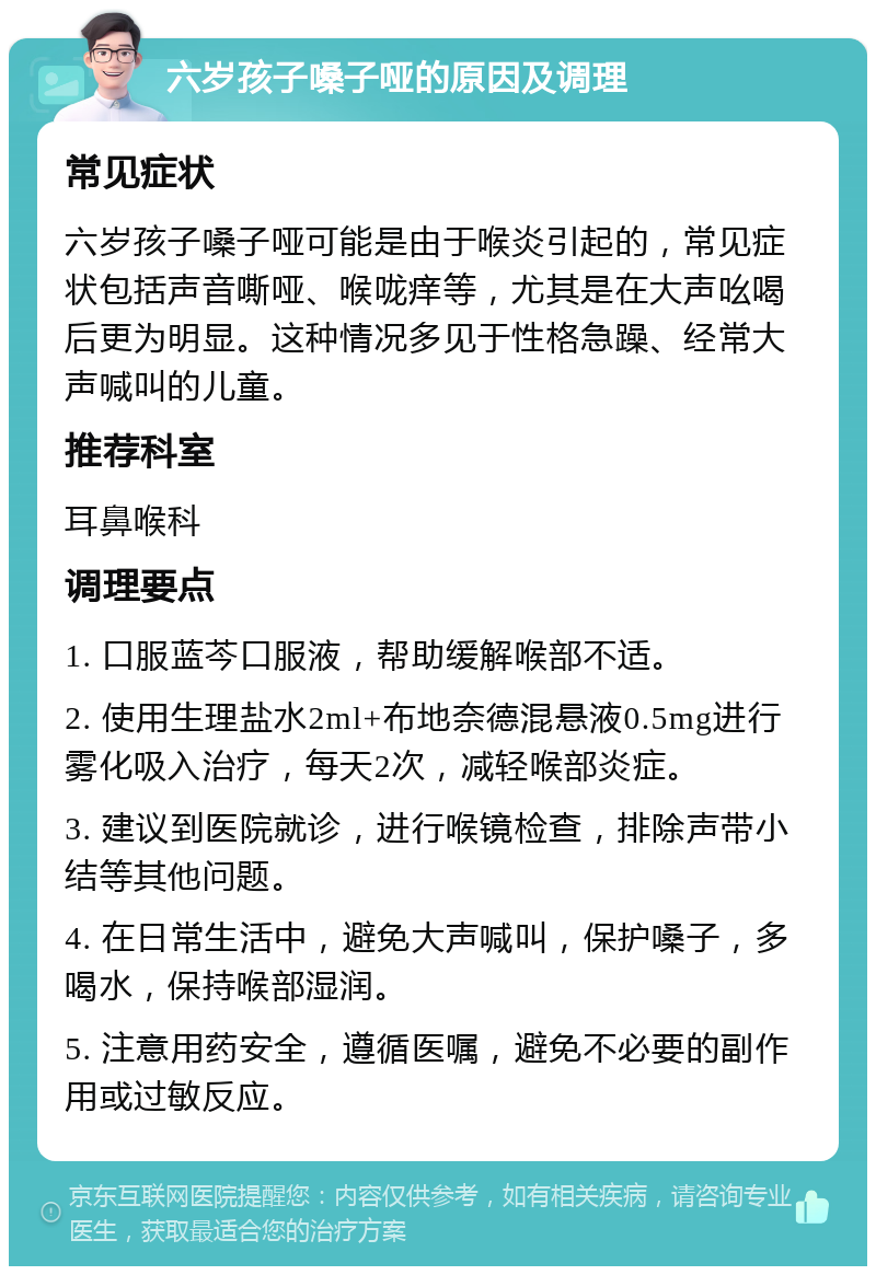 六岁孩子嗓子哑的原因及调理 常见症状 六岁孩子嗓子哑可能是由于喉炎引起的，常见症状包括声音嘶哑、喉咙痒等，尤其是在大声吆喝后更为明显。这种情况多见于性格急躁、经常大声喊叫的儿童。 推荐科室 耳鼻喉科 调理要点 1. 口服蓝芩口服液，帮助缓解喉部不适。 2. 使用生理盐水2ml+布地奈德混悬液0.5mg进行雾化吸入治疗，每天2次，减轻喉部炎症。 3. 建议到医院就诊，进行喉镜检查，排除声带小结等其他问题。 4. 在日常生活中，避免大声喊叫，保护嗓子，多喝水，保持喉部湿润。 5. 注意用药安全，遵循医嘱，避免不必要的副作用或过敏反应。