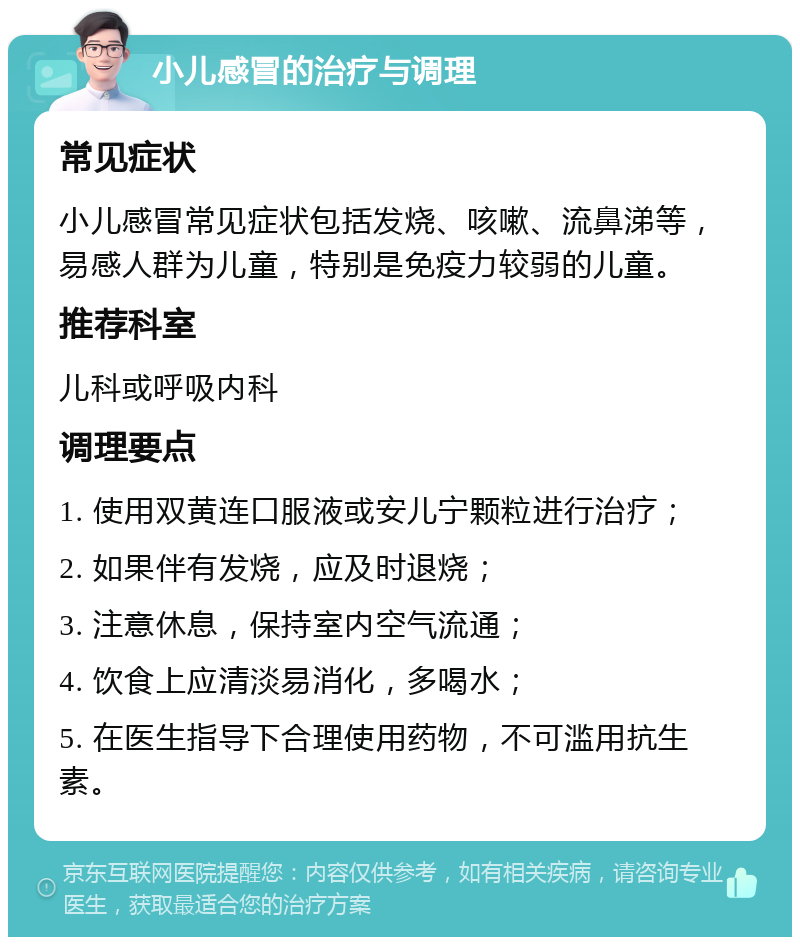 小儿感冒的治疗与调理 常见症状 小儿感冒常见症状包括发烧、咳嗽、流鼻涕等，易感人群为儿童，特别是免疫力较弱的儿童。 推荐科室 儿科或呼吸内科 调理要点 1. 使用双黄连口服液或安儿宁颗粒进行治疗； 2. 如果伴有发烧，应及时退烧； 3. 注意休息，保持室内空气流通； 4. 饮食上应清淡易消化，多喝水； 5. 在医生指导下合理使用药物，不可滥用抗生素。