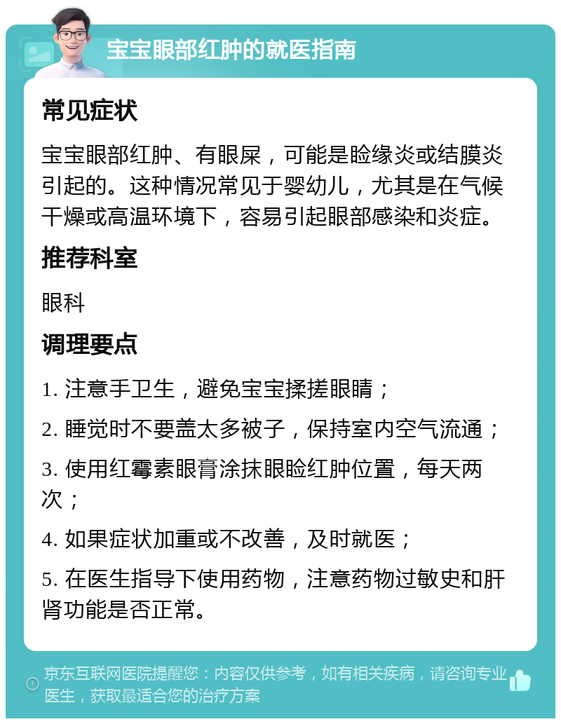 宝宝眼部红肿的就医指南 常见症状 宝宝眼部红肿、有眼屎，可能是睑缘炎或结膜炎引起的。这种情况常见于婴幼儿，尤其是在气候干燥或高温环境下，容易引起眼部感染和炎症。 推荐科室 眼科 调理要点 1. 注意手卫生，避免宝宝揉搓眼睛； 2. 睡觉时不要盖太多被子，保持室内空气流通； 3. 使用红霉素眼膏涂抹眼睑红肿位置，每天两次； 4. 如果症状加重或不改善，及时就医； 5. 在医生指导下使用药物，注意药物过敏史和肝肾功能是否正常。