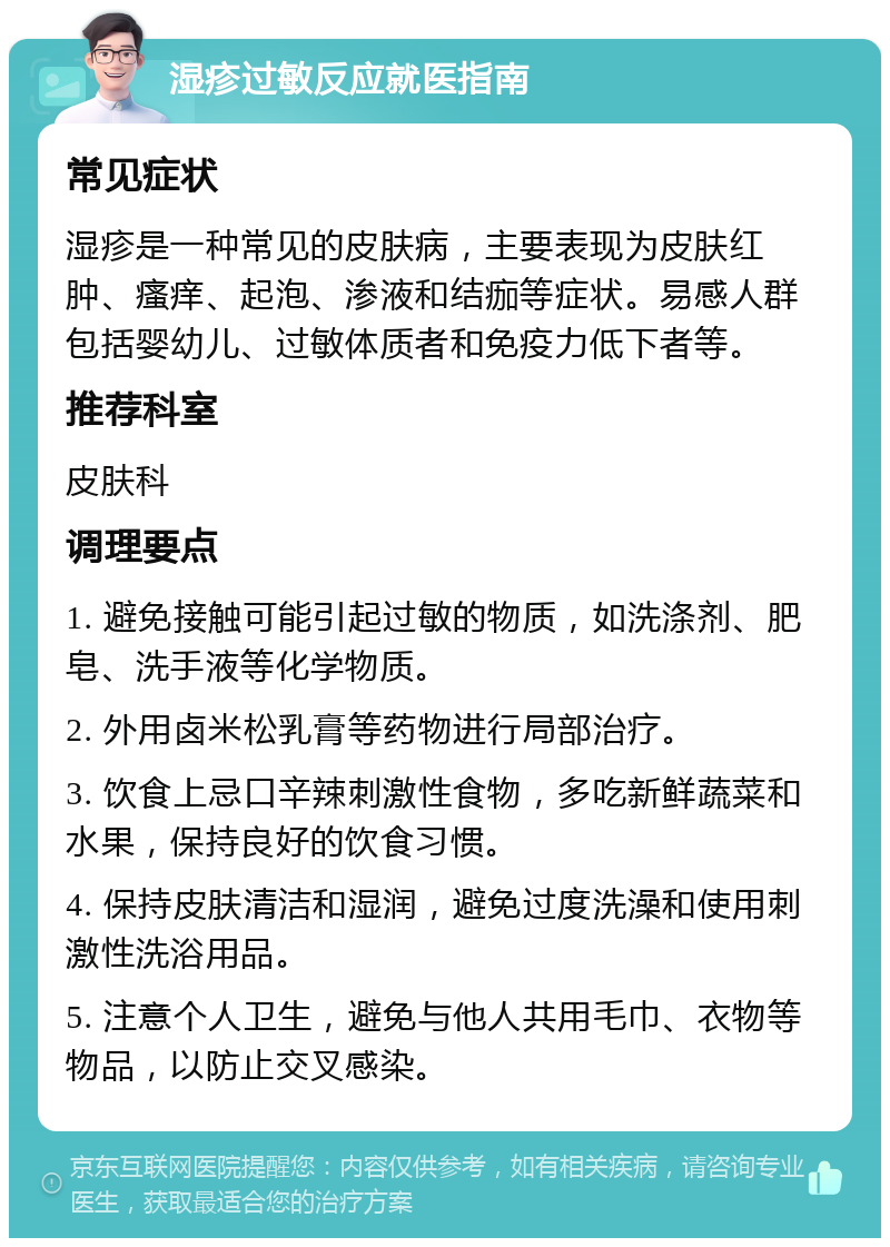 湿疹过敏反应就医指南 常见症状 湿疹是一种常见的皮肤病，主要表现为皮肤红肿、瘙痒、起泡、渗液和结痂等症状。易感人群包括婴幼儿、过敏体质者和免疫力低下者等。 推荐科室 皮肤科 调理要点 1. 避免接触可能引起过敏的物质，如洗涤剂、肥皂、洗手液等化学物质。 2. 外用卤米松乳膏等药物进行局部治疗。 3. 饮食上忌口辛辣刺激性食物，多吃新鲜蔬菜和水果，保持良好的饮食习惯。 4. 保持皮肤清洁和湿润，避免过度洗澡和使用刺激性洗浴用品。 5. 注意个人卫生，避免与他人共用毛巾、衣物等物品，以防止交叉感染。