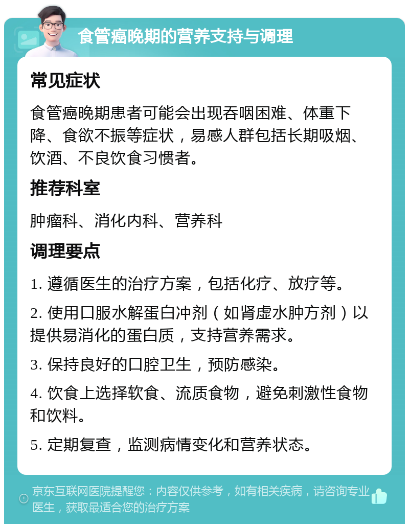 食管癌晚期的营养支持与调理 常见症状 食管癌晚期患者可能会出现吞咽困难、体重下降、食欲不振等症状，易感人群包括长期吸烟、饮酒、不良饮食习惯者。 推荐科室 肿瘤科、消化内科、营养科 调理要点 1. 遵循医生的治疗方案，包括化疗、放疗等。 2. 使用口服水解蛋白冲剂（如肾虚水肿方剂）以提供易消化的蛋白质，支持营养需求。 3. 保持良好的口腔卫生，预防感染。 4. 饮食上选择软食、流质食物，避免刺激性食物和饮料。 5. 定期复查，监测病情变化和营养状态。