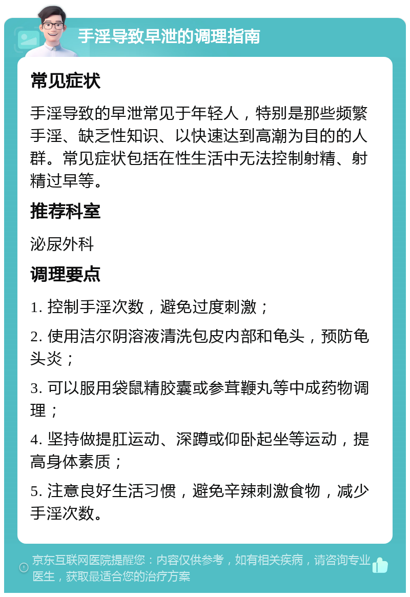 手淫导致早泄的调理指南 常见症状 手淫导致的早泄常见于年轻人，特别是那些频繁手淫、缺乏性知识、以快速达到高潮为目的的人群。常见症状包括在性生活中无法控制射精、射精过早等。 推荐科室 泌尿外科 调理要点 1. 控制手淫次数，避免过度刺激； 2. 使用洁尔阴溶液清洗包皮内部和龟头，预防龟头炎； 3. 可以服用袋鼠精胶囊或参茸鞭丸等中成药物调理； 4. 坚持做提肛运动、深蹲或仰卧起坐等运动，提高身体素质； 5. 注意良好生活习惯，避免辛辣刺激食物，减少手淫次数。