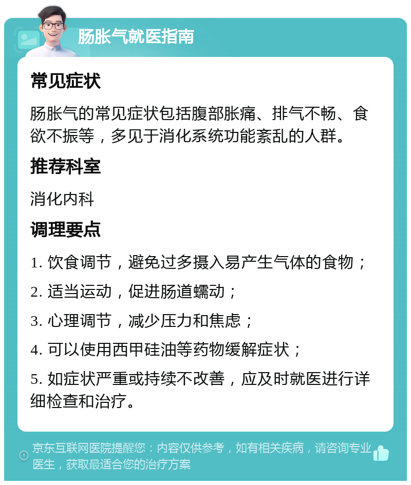 肠胀气就医指南 常见症状 肠胀气的常见症状包括腹部胀痛、排气不畅、食欲不振等，多见于消化系统功能紊乱的人群。 推荐科室 消化内科 调理要点 1. 饮食调节，避免过多摄入易产生气体的食物； 2. 适当运动，促进肠道蠕动； 3. 心理调节，减少压力和焦虑； 4. 可以使用西甲硅油等药物缓解症状； 5. 如症状严重或持续不改善，应及时就医进行详细检查和治疗。