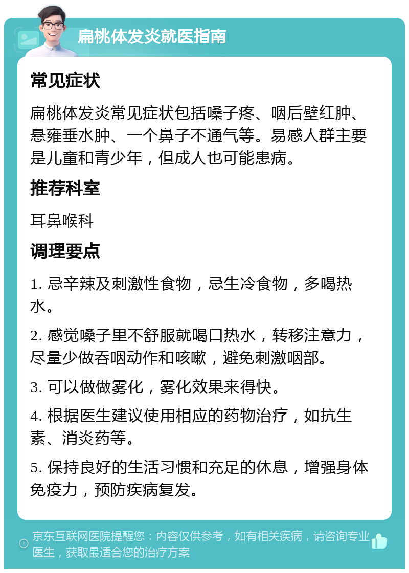 扁桃体发炎就医指南 常见症状 扁桃体发炎常见症状包括嗓子疼、咽后壁红肿、悬雍垂水肿、一个鼻子不通气等。易感人群主要是儿童和青少年，但成人也可能患病。 推荐科室 耳鼻喉科 调理要点 1. 忌辛辣及刺激性食物，忌生冷食物，多喝热水。 2. 感觉嗓子里不舒服就喝口热水，转移注意力，尽量少做吞咽动作和咳嗽，避免刺激咽部。 3. 可以做做雾化，雾化效果来得快。 4. 根据医生建议使用相应的药物治疗，如抗生素、消炎药等。 5. 保持良好的生活习惯和充足的休息，增强身体免疫力，预防疾病复发。