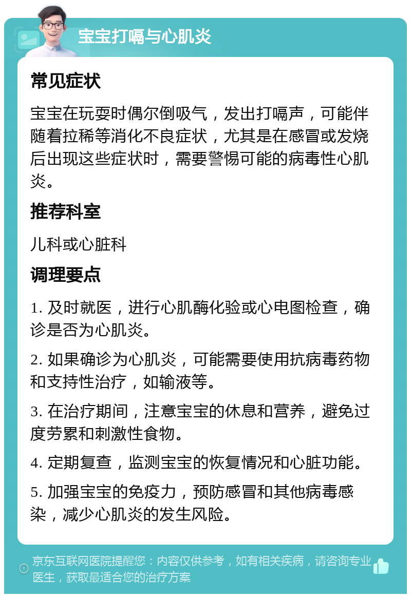 宝宝打嗝与心肌炎 常见症状 宝宝在玩耍时偶尔倒吸气，发出打嗝声，可能伴随着拉稀等消化不良症状，尤其是在感冒或发烧后出现这些症状时，需要警惕可能的病毒性心肌炎。 推荐科室 儿科或心脏科 调理要点 1. 及时就医，进行心肌酶化验或心电图检查，确诊是否为心肌炎。 2. 如果确诊为心肌炎，可能需要使用抗病毒药物和支持性治疗，如输液等。 3. 在治疗期间，注意宝宝的休息和营养，避免过度劳累和刺激性食物。 4. 定期复查，监测宝宝的恢复情况和心脏功能。 5. 加强宝宝的免疫力，预防感冒和其他病毒感染，减少心肌炎的发生风险。