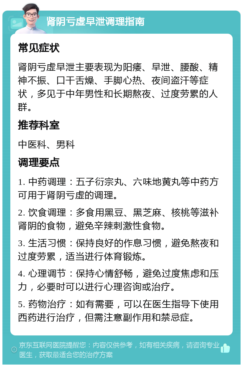 肾阴亏虚早泄调理指南 常见症状 肾阴亏虚早泄主要表现为阳痿、早泄、腰酸、精神不振、口干舌燥、手脚心热、夜间盗汗等症状，多见于中年男性和长期熬夜、过度劳累的人群。 推荐科室 中医科、男科 调理要点 1. 中药调理：五子衍宗丸、六味地黄丸等中药方可用于肾阴亏虚的调理。 2. 饮食调理：多食用黑豆、黑芝麻、核桃等滋补肾阴的食物，避免辛辣刺激性食物。 3. 生活习惯：保持良好的作息习惯，避免熬夜和过度劳累，适当进行体育锻炼。 4. 心理调节：保持心情舒畅，避免过度焦虑和压力，必要时可以进行心理咨询或治疗。 5. 药物治疗：如有需要，可以在医生指导下使用西药进行治疗，但需注意副作用和禁忌症。